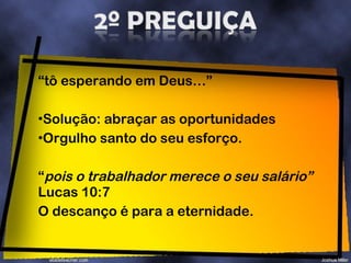 “ tô esperando em Deus…”  Solução: abraçar as oportunidades Orgulho santo do seu esforço. “ pois o trabalhador merece o seu salário”  Lucas 10:7  O descanço é para a eternidade. 