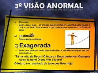 Diminuída  Quer casar, mas… os amigos precisam fazer vaquinha para pagar o civil; e para não ficar na rua, o pai cede aquele quartinho no fundo da casa!  Empregado medíocre; Exagerada Acha ruim acordar cedo para trabalhar  e estudar mas quer ser um missionário… “ Tá na mão de Deus!! O futuro a Deus pertence! Qualquer coisa ta bom! O que vier é lucro!” O futuro é o resultado de tudo que fizer hoje! 