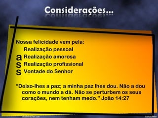 Nossa felicidade vem pela: Realização pessoal Realização amorosa Realização profissional Vontade do Senhor “ Deixo-lhes a paz; a minha paz lhes dou. Não a dou como o mundo a dá. Não se perturbem os seus corações, nem tenham medo.” João 14:27 