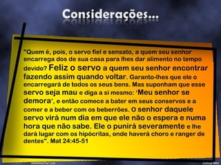 "Quem é, pois, o servo fiel e sensato, a quem seu senhor encarrega dos de sua casa para lhes dar alimento no tempo devido?  Feliz o servo  a quem seu senhor encontrar fazendo assim quando voltar . Garanto-lhes que ele o encarregará de todos os seus bens. Mas suponham que esse  servo seja mau  e diga a si mesmo: ‘ Meu senhor se demora ’, e então comece a bater em seus conservos e a comer e a beber com os beberrões. O  senhor daquele servo virá num dia em que ele não o espera e numa hora que não sabe. Ele o punirá severamente  e lhe dará lugar com os hipócritas, onde haverá choro e ranger de dentes". Mat 24:45-51 