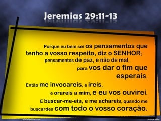 Porque eu bem sei  os pensamentos que tenho a vosso respeito, diz o SENHOR ;  pensamentos  de paz, e não de mal ,  para  vos dar o fim que esperais . Então  me invocareis , e  ireis ,  e  orareis a mim ,  e eu vos ouvirei . E  buscar-me-eis, e me achareis , quando me buscardes  com todo o vosso coração . 