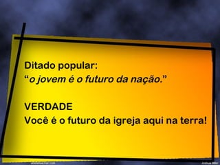 Ditado popular: “ o jovem é o futuro da nação. ” VERDADE Você é o futuro da igreja aqui na terra! 