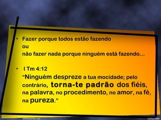 Fazer porque todos estão fazendo ou não fazer nada porque ninguém está fazendo… I Tm 4:12  “ Ninguém despreze  a tua mocidade; pelo contrário ,  torna-te padrão  dos fiéis , na  palavra , no  procedimento , no  amor , na  fé , na  pureza .” 