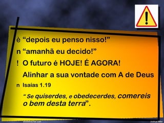 “ depois eu penso nisso!” “ amanhã eu decido!” O futuro é HOJE! É AGORA! Alinhar a sua vontade com A de Deus Isaías 1.19 “  Se  quiserdes , e  obedecerdes ,  comereis o bem desta terra ”. 