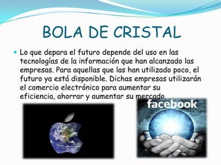 BOLA DE CRISTAL
 Lo que depara el futuro depende del uso en las
tecnologías de la información que han alcanzado las
empresas. Para aquellas que las han utilizado poco, el
futuro ya está disponible. Dichas empresas utilizarán
el comercio electrónico para aumentar su
eficiencia, ahorrar y aumentar su mercado.
 