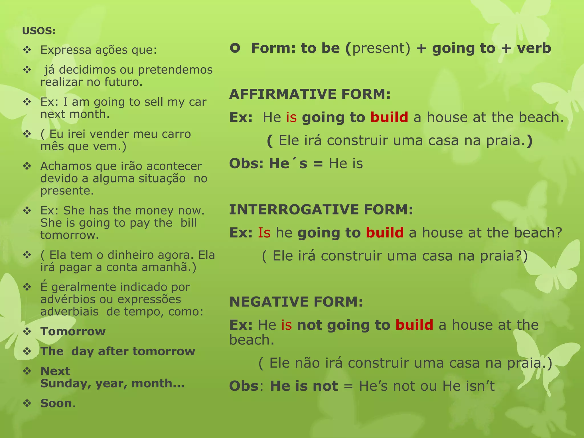 USOS:
Expressa ações que: Form: to be (present) + going to + verb
já decidimos ou pretendemos
realizar no futuro.
Ex: I am going to sell my car
AFFIRMATIVE FORM:
next month. Ex: He is going to build a house at the beach.
( Eu irei vender meu carro
mês que vem.) ( Ele irá construir uma casa na praia.)
Achamos que irão acontecer Obs: He´s = He is
devido a alguma situação no
presente.
Ex: She has the money now. INTERROGATIVE FORM:
She is going to pay the bill
tomorrow. Ex: Is he going to build a house at the beach?
( Ela tem o dinheiro agora. Ela ( Ele irá construir uma casa na praia?)
irá pagar a conta amanhã.)
É geralmente indicado por
advérbios ou expressões NEGATIVE FORM:
adverbiais de tempo, como:
Tomorrow Ex: He is not going to build a house at the
beach.
The day after tomorrow
( Ele não irá construir uma casa na praia.)
Next
Sunday, year, month... Obs: He is not = He’s not ou He isn’t
Soon.