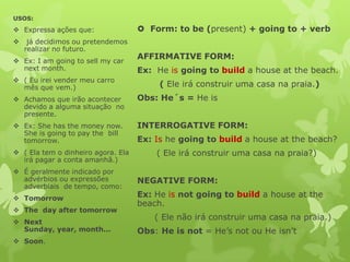 USOS:

 Expressa ações que:                Form: to be (present) + going to + verb
    já decidimos ou pretendemos
    realizar no futuro.
 Ex: I am going to sell my car
                                    AFFIRMATIVE FORM:
  next month.                       Ex: He is going to build a house at the beach.
 ( Eu irei vender meu carro
  mês que vem.)                          ( Ele irá construir uma casa na praia.)
 Achamos que irão acontecer        Obs: He´s = He is
  devido a alguma situação no
  presente.
 Ex: She has the money now.        INTERROGATIVE FORM:
  She is going to pay the bill
  tomorrow.                         Ex: Is he going to build a house at the beach?
 ( Ela tem o dinheiro agora. Ela       ( Ele irá construir uma casa na praia?)
  irá pagar a conta amanhã.)
 É geralmente indicado por
  advérbios ou expressões           NEGATIVE FORM:
  adverbiais de tempo, como:
 Tomorrow                          Ex: He is not going to build a house at the
                                    beach.
 The day after tomorrow
                                        ( Ele não irá construir uma casa na praia.)
 Next
  Sunday, year, month...            Obs: He is not = He’s not ou He isn’t
 Soon.
 