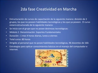 2da fase Creatividad en Marcha  Estructuración de cursos de capacitación de la siguiente manera: división de 2 grupos, los que no poseen habilidades tecnológicas y los que ya poseen.  El curso estará estructurado de la siguiente manera:  Se inicia con el grupo que no posee destrezas tecnológicas: Módulo 1  Denominación: Soportes Fundamentales Duración : 1 mes 4 horas diarias, lunes a viernes Total curso: 80 horas Dirigido al personal que no posee habilidades tecnológicas, 96 docentes de 160. Estrategias para aplicar conocimientos básicos en el manejo del computador e internet. 
