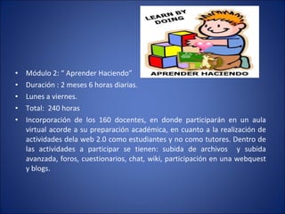 Módulo 2: “ Aprender Haciendo” Duración : 2 meses 6 horas diarias. Lunes a viernes. Total:  240 horas Incorporación de los 160 docentes, en donde participarán en un aula virtual acorde a su preparación académica, en cuanto a la realización de actividades dela web 2.0 como estudiantes y no como tutores. Dentro de las actividades a participar se tienen: subida de archivos  y subida avanzada, foros, cuestionarios, chat, wiki, participación en una webquest y blogs. 