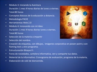 Módulo 3: Iniciando la Aventura Duración: 1 mes 4 horas diarias de lunes a viernes. Total:80 horas  Conceptos Básicos de la educación a distancia. Metodología PACIE Herramientas Web 2.0 Módulo 4: Innovando con mi Idea: Duración: 1 mes 4 horas diarias lunes a viernes. Total:80 horas  Selección de la materia a impartir  Selección del nombre. Creación de etiquetas, con dibujos,  imágenes corporativa en power point y con flaming text u otro programa. Estructuración Bloque 0 : Foros de novedades, cartelera informativa, ven y comparte tus datos. Material de la informativo: Cronograma de evaluación, programa de la materia, Elaboración de voki de bienvenida. 