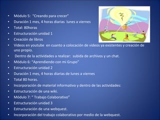 Módulo 5:  “Creando para crecer” Duración 1 mes, 4 horas diarias  lunes a viernes Total: 80horas Estructuración unidad 1  Creación de libros Videos en youtube  en cuanto a colocación de videos ya existentes y creación de uno propio. Dentro de la actividades a realizar:  subida de archivos y un chat. Módulo 6: “Aprendiendo con mi Grupo” Estructuración unidad 2 Duración 1 mes, 4 horas diarias de lunes a viernes Total 80 horas. Incorporación de material informativo y dentro de las actividades:  Estructuración de una wiki. Módulo 7: “ Trabajo Colaborativo” Estructuración unidad 3 Estructuración de una webquest. Incorporación del trabajo colaborativo por medio de la webquest.  