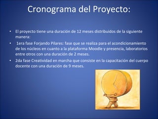 Cronograma del Proyecto: El proyecto tiene una duración de 12 meses distribuidos de la siguiente manera:  1era fase Forjando Pilares: fase que se realiza para el acondicionamiento de los núcleos en cuanto a la plataforma Moodle y presencia, laboratorios entre otros con una duración de 2 meses. 2da fase Creatividad en marcha que consiste en la capacitación del cuerpo docente con una duración de 9 meses. 