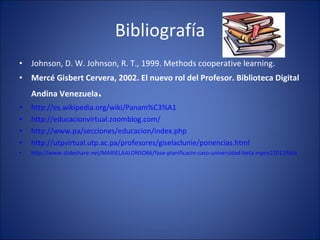 Bibliografía Johnson, D. W. Johnson, R. T., 1999. Methods cooperative learning. Mercé Gisbert Cervera, 2002. El nuevo rol del Profesor. Biblioteca Digital Andina Venezuela . http://es.wikipedia.org/wiki/Panam%C3%A1 http://educacionvirtual.zoomblog.com/ http://www.pa/secciones/educacion/index.php http://utpvirtual.utp.ac.pa/profesores/giselaclunie/ponencias.html http://www.slideshare.net/MARIELAALONSO66/fase-planificacin-caso-universidad-beta-mpco22011flata 