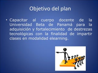 Objetivo del plan Capacitar al cuerpo docente de la Universidad Beta de Panamá para la adquisición y fortalecimiento  de destrezas tecnológicas con la finalidad de impartir clases en modalidad elearning. 