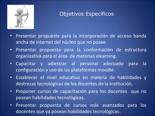 Presentar propuesta para la incorporación de acceso banda ancha de internet del núcleo que no posee. Presentar propuesta para la conformación de estructura organizativa para el área  de materias elearning.  Capacitar y adiestrar al personal adecuado para la configuración y uso de las plataformas moodle. Establecer el nivel educativo en materia de habilidades y destrezas tecnológicas de los docentes de la institución. Proponer cursos de capacitación para los docentes  que no posean habilidades tecnológicas. Presentar propuesta de cursos más avanzados para los docentes que ya posean habilidades tecnológicas .  Objetivos Específicos 