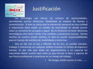 Justificación Las tecnología nos ofrece sin número de oportunidades, permitiendo acortar distancias, flexibilidad en materia de tiempo y comunicación.  Si bien es cierto que la interacción personal es muy calidad e importante debe existir un cambio de mentalidad en donde asumir retos se convierta en una guía a seguir. No es limitante no tener destrezas tecnológicas sino tener miedo a las cambios y situaciones nuevas.  Somos dueños de nuestro propio destino, la idea es asumir responsabilidades para el manejo de cambios de modalidades y entornos.  Hoy en día con el uso y difusión de las tics, es posible estudiar, trabajar e interactuar en cualquier ámbito mundial sin límites de espacio y tiempo. Es por ello que todas las organizaciones y en especial las educativas deben asumir esos retos ya que forman la base y soporte de ese futuro profesional a insertarse en un campo de trabajo. No tengas miedo asume el reto………. 