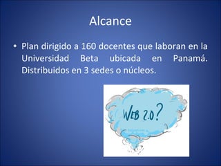 Alcance Plan dirigido a 160 docentes que laboran en la Universidad Beta ubicada en Panamá. Distribuidos en 3 sedes o núcleos. 