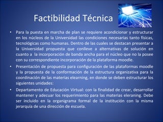 Factibilidad Técnica Para la puesta en marcha de plan se requiere acondicionar y estructurar en los núcleos de la Universidad las condiciones necesarias tanto físicas, tecnológicas como humanas. Dentro de las cuales se destacan presentar a la Universidad propuesta que conlleve a alternativas de solución en cuanto a  la incorporación de banda ancha para el núcleo que no la posee con su correspondiente incorporación de la plataforma moodle. Presentación de propuesta para configuración de las plataformas moodle y la propuesta de la conformación de la estructura organizativa para la coordinación de las materias elearning, en donde se deben estructurar los siguientes unidades:  Departamento de Educación Virtual: con la finalidad de crear, desarrollar mantener y adecuar los requerimiento para las materias eleraning. Debe ser incluido en la organigrama formal de la institución con la misma jerarquía de una dirección de escuela. 