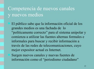 Competencia de nuevos canales  y nuevos medios El público sabe que la información oficial de los grandes medios es una fachada de  lo “políticamente correcto” para el sistema unipolar y comienza a utilizar las fuentes alternas formales e informales para buscar y recibir información a través de las redes de telecomunicaciones, cuyo mejor expositor actual es Internet.  Surgen nuevos canales y nuevas fuentes de información como el “periodismo ciudadano” 