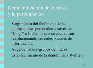 Democratización del acceso  y la participación Surgimiento del fenómeno de las publicaciones personales a través de “blogs” o bitácoras que se encuentran revolucionando las redes sociales de información.  Auge de listas y grupos de interés Establecimiento de la denominada Web 2.0 