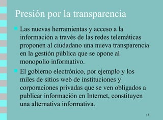 Presión por la transparencia Las nuevas herramientas y acceso a la información a través de las redes telemáticas proponen al ciudadano una nueva transparencia en la gestión pública que se opone al monopolio informativo.  El gobierno electrónico, por ejemplo y los miles de sitios web de instituciones y corporaciones privadas que se ven obligados a publicar información en Internet, constituyen una alternativa informativa.  