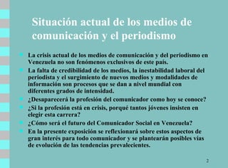 Situación actual de los medios de comunicación y el periodismo La crisis actual de los medios de comunicación y del periodismo en Venezuela no son fenómenos exclusivos de este país.  La falta de credibilidad de los medios, la inestabilidad laboral del periodista y el surgimiento de nuevos medios y modalidades de información son procesos que se dan a nivel mundial con diferentes grados de intensidad.  ¿Desaparecerá la profesión del comunicador como hoy se conoce?   ¿Si la profesión está en crisis, porqué tantos jóvenes insisten en elegir esta carrera?  ¿Cómo será el futuro del Comunicador Social en Venezuela?  En la presente exposición se reflexionará sobre estos aspectos de gran interés para todo comunicador y se plantearán posibles vías de evolución de las tendencias prevalecientes. 