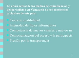 La crisis actual de los medios de comunicación y del periodismo en Venezuela no son fenómenos exclusivos de este país. Crisis de credibilidad Intensidad de flujos informativos Competencia de nuevos canales y nuevos medios Democratización del acceso y la participación Presión por la transparencia 