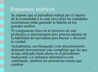 Se supone que el periodista trabaja por el interés de la comunidad a la cual sirve pero las realidades económicas están ganando la batalla en los grandes medios.  El componente ético en el ejercicio de esta profesión es determinante pero precisa además de la habilidad del periodista para buscar y discernir la verdad.  Actualmente, esa búsqueda y ese discernimiento demanda herramientas más complejas que las que se han utilizado hasta ahora en el periodismo tradicional. La industria informativa está cambiando, también los periodistas tienen que cambiar. Supuestos teóricos 