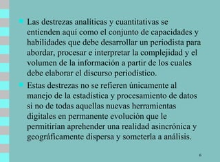 Las destrezas analíticas y cuantitativas se entienden aquí como el conjunto de capacidades y habilidades que debe desarrollar un periodista para abordar, procesar e interpretar la complejidad y el volumen de la información a partir de los cuales debe elaborar el discurso periodístico.  Estas destrezas no se refieren únicamente al manejo de la estadística y procesamiento de datos si no de todas aquellas nuevas herramientas digitales en permanente evolución que le permitirían aprehender una realidad asincrónica y geográficamente dispersa y someterla a análisis. 