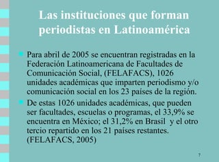 Las instituciones que forman periodistas en Latinoamérica Para abril de 2005 se encuentran registradas en la Federación Latinoamericana de Facultades de Comunicación Social, (FELAFACS), 1026  unidades académicas que imparten periodismo y/o comunicación social en los 23 países de la región.  De estas 1026 unidades académicas, que pueden ser facultades, escuelas o programas, el 33,9% se encuentra en México; el 31,2% en Brasil  y el otro tercio repartido en los 21 países restantes. (FELAFACS, 2005)  