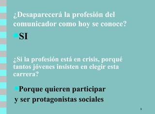 ¿Desaparecerá la profesión del comunicador como hoy se conoce? SI ¿Si la profesión está en crisis, porqué tantos jóvenes insisten en elegir esta carrera?  Porque quieren participar  y ser protagonistas sociales 