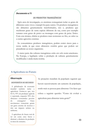 13
A Agricultura no Futuro
As projeções mundiais da população sugerem que
haverá sucessivamente um aumento da população,
sendo mais as pessoas para alimentar. Um facto que
coloca a seguinte questão: “Como irá evoluir a
agricultura para alimentar tanta gente?”
Documento n.º1
OS PRODUTOS TRANSGÉNICOS
Após anos de investigação, os cientistas conseguiram isolar os genes de
diferentes seres vivos e transpô-los para outros. Os produtos transgénicos
são alimentos geneticamente transformados, isto é, produtos que
receberam genes de outra espécie diferente da sua, como por exemplo
tomates com genes de porco ou morangos com genes de peixe Ártico.
Com esta técnica, obtêm-se produtos mais resistentes ao frio, ao calor ou
a outras agressões externas.
Ao consumirmos produtos transgénicos, podem correr riscos para a
nossa saúde, já que esses alimentos contêm genes que podem ser
prejudiciais ao nosso organismo.
A maior parte das culturas transgénicas estão em solo norte-americano.
Na Europa, a legislação sobre a produção de culturas geneticamente
modificadas é ainda muita restrita.
Observação
DESPERDÍCIO DE RECURSOS
A globalização da economia
mundial também inclui a
agricultura. Estima-se que, nos
EUA, 95% da produção agrícola
é exportada, enquanto 95% dos
alimentos consumidos provêm
do estrangeiro! Estes
movimentos comerciais geram
um gasto enorme de recursos e
têm um impacto nefasto no
ambiente.
A agricultura do futuro terá de
ter em conta estes factos e
diminuir a distância da produção
às áreas de consumo.
 
