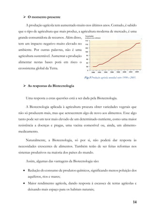 14
 O momento presente
A produção agrícola tem aumentado muito nos últimos anos. Contudo, é sabido
que o tipo de agricultura que mais produz, a agricultura moderna de mercado, é uma
grande consumidora de recursos. Além disso,
tem um impacto negativo muito elevado no
ambiente. Por outras palavras, não é uma
agricultura sustentável. Aumentar a produção
alimentar nestas bases porá em risco o
ecossistema global da Terra.
 As respostas da Biotecnologia
Uma resposta a estas questões está a ser dada pela Biotecnologia.
A Biotecnologia aplicada à agricultura procura obter variedades vegetais que
não só produzem mais, mas que acrescentem algo de novo aos alimentos. Esse algo
tanto pode ser um teor mais elevado de um determinado nutriente, como uma maior
resistência a doenças e pragas, uma vacina comestível ou, ainda, um alimento-
medicamento.
Naturalmente, a Biotecnologia, só por si, não poderá dar resposta às
necessidades crescentes de alimentos. Também terão de ser feitas reformas nos
sistemas produtivos na maioria dos países do mundo.
Assim, algumas das vantagens da Biotecnologia são:
 Redução do consumo de produtos químicos, significando menos poluição dos
aquíferos, rios e mares;
 Maior rendimento agrícola, dando resposta à escassez de terras agrícolas e
deixando mais espaço para os habitats naturais;
Fig.5 Produção agrícola mundial entre 1990 e 2005.
 