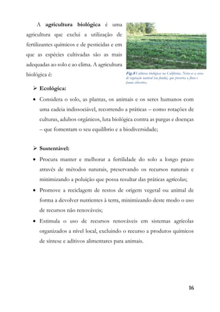 16
A agricultura biológica é uma
agricultura que exclui a utilização de
fertilizantes químicos e de pesticidas e em
que as espécies cultivadas são as mais
adequadas ao solo e ao clima. A agricultura
biológica é:
 Ecológica:
 Considera o solo, as plantas, os animais e os seres humanos com
uma cadeia indissociável, recorrendo a práticas – como rotações de
culturas, adubos orgânicos, luta biológica contra as pargas e doenças
– que fomentam o seu equilíbrio e a biodiversidade;
 Sustentável:
 Procura manter e melhorar a fertilidade do solo a longo prazo
através de métodos naturais, preservando os recursos naturais e
minimizando a poluição que possa resultar das práticas agrícolas;
 Promove a reciclagem de restos de origem vegetal ou animal de
forma a devolver nutrientes à terra, minimizando deste modo o uso
de recursos não renováveis;
 Estimula o uso de recursos renováveis em sistemas agrícolas
organizados a nível local, excluindo o recurso a produtos químicos
de síntese e aditivos alimentares para animais.
Fig.8 Culturas biológicas na Califórnia. Nota-se a cerca
de vegetação natural (ao fundo), que preserva a flora e
fauna silvestres,
 