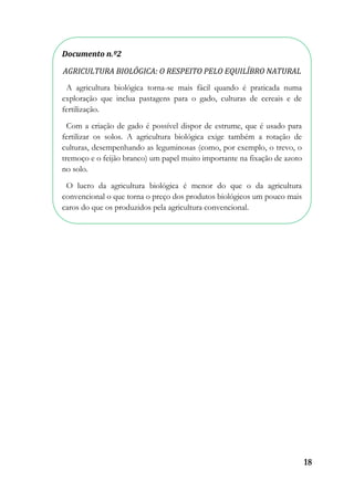 18
Documento n.º2
AGRICULTURA BIOLÓGICA: O RESPEITO PELO EQUILÍBRO NATURAL
A agricultura biológica torna-se mais fácil quando é praticada numa
exploração que inclua pastagens para o gado, culturas de cereais e de
fertilização.
Com a criação de gado é possível dispor de estrume, que é usado para
fertilizar os solos. A agricultura biológica exige também a rotação de
culturas, desempenhando as leguminosas (como, por exemplo, o trevo, o
tremoço e o feijão branco) um papel muito importante na fixação de azoto
no solo.
O lucro da agricultura biológica é menor do que o da agricultura
convencional o que torna o preço dos produtos biológicos um pouco mais
caros do que os produzidos pela agricultura convencional.
 
