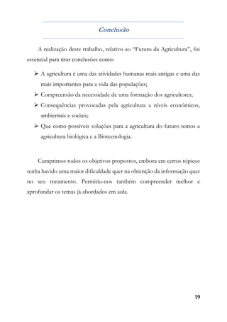 19
Conclusão
A realização deste trabalho, relativo ao “Futuro da Agricultura”, foi
essencial para tirar conclusões como:
 A agricultura é uma das atividades humanas mais antigas e uma das
mais importantes para a vida das populações;
 Compreensão da necessidade de uma formação dos agricultores;
 Consequências provocadas pela agricultura a níveis económicos,
ambientais e sociais;
 Que como possíveis soluções para a agricultura do futuro temos a
agricultura biológica e a Biotecnologia.
Cumprimos todos os objetivos propostos, embora em certos tópicos
tenha havido uma maior dificuldade quer na obtenção da informação quer
no seu tratamento. Permitiu-nos também compreender melhor e
aprofundar os temas já abordados em aula.
 