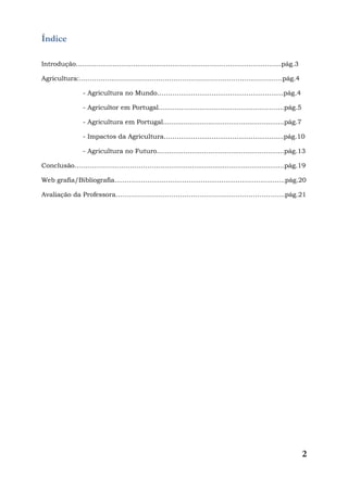 2
Índice
Introdução....................................................................................................pág.3
Agricultura:……………..………………………………………………………..………….pág.4
- Agricultura no Mundo………….................................................pág.4
- Agricultor em Portugal......................................................…....pág.5
- Agricultura em Portugal...........................................................pág.7
- Impactos da Agricultura……….................................................pág.10
- Agricultura no Futuro..............................................................pág.13
Conclusão…………………………………………….................................................pág.19
Web grafia/Bibliografia...................................................................................pág.20
Avaliação da Professora…………………………………………………………………….pág.21
 