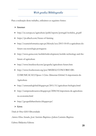 20
Web grafia/Bibliografia
Para a realização deste trabalho, utilizámos as seguintes fontes:
 Internet
 http://ec.europa.eu/agriculture/publi/reports/portugal/workdoc_pt.pdf
 https://pt.alltech.com/future-of-farming
 http://exameinformatica.sapo.pt/lifestyle/eco/2013-10-05-a-agricultura-do-
futuro-usa-tecnologia-portuguesa
 http://www.gsma.com/mobilefordevelopment/mobile-technology-and-the-
future-of-agriculture
 http://www.brasilescola.com/geografia/agricultura-futuro.htm
 http://www.foodwewant.org/por/MEDIA2/CONCURSO-DE-
COMUNICACAO/Opcao-1-Crise-Alimentar-Global/A-importancia-da-
Agricultura
 http://ummundoglobal.blogspot.pt/2011/11/agricultura-biologica.html
 http://camperasdesuenos.blogspot.pt/2008/04/importncia-da-agricultura-
na-economia.html
 http://geografia8anobasico.blogspot.pt/
 Livro
Título de Obra: GEO Diversidade
Autores: Elisa Amado, José António Baptista e Julieta Casimiro Baptista
Editora: Didáctica Editora
 
