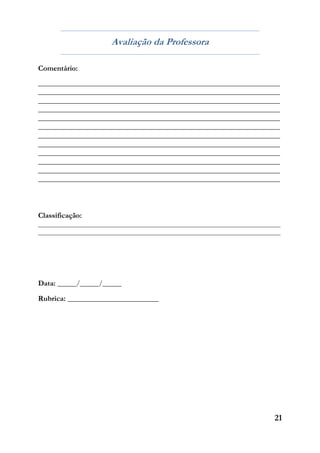 21
Avaliação da Professora
Comentário:
___________________________________________________________________________
___________________________________________________________________________
___________________________________________________________________________
___________________________________________________________________________
___________________________________________________________________________
___________________________________________________________________________
___________________________________________________________________________
___________________________________________________________________________
___________________________________________________________________________
___________________________________________________________________________
___________________________________________________________________________
___________________________________________________________________________
Classificação:
__________________________________________________________________________________
__________________________________________________________________________________
Data: _____/_____/_____
Rubrica: __________________________
 