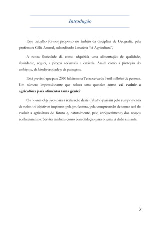 3
Introdução
Este trabalho foi-nos proposto no âmbito da disciplina de Geografia, pela
professora Célia Amaral, subordinado à matéria “A Agricultura”.
A nossa Sociedade dá como adquirida uma alimentação de qualidade,
abundante, segura, a preços acessíveis e estáveis. Assim como a proteção do
ambiente, da biodiversidade e da paisagem.
Está previsto que para 2050 habitem na Terra cerca de 9 mil milhões de pessoas.
Um número impressionante que coloca uma questão: como vai evoluir a
agricultura para alimentar tanta gente?
Os nossos objetivos para a realização deste trabalho passam pelo cumprimento
de todos os objetivos impostos pela professora, pela compreensão de como terá de
evoluir a agricultura do futuro e, naturalmente, pelo enriquecimento dos nossos
conhecimentos. Servirá também como consolidação para o tema já dado em aula.
 