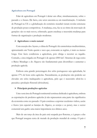 7
Agricultura em Portugal
Falar de agricultura em Portugal é deitar um olhar, simultaneamente, sobre o
passado e o futuro. De facto, este setor encontra-se em transformação. A inclusão
de Portugal na UE e a globalização do comércio mundial vieram revelar estruturas
de produção pouco competitivas. A mudança, essa, faz-se ao ritmo da renovação de
gerações: são os mais novos, sobretudo, quem encabeça a necessária mudança para
formas de organização e produção modernas.
 Agricultura: o meio natural
Com exceção dos Açores, o clima de Portugal é de caraterísticas mediterrânicas,
apresentando um Verão quente e seco que, consoante as regiões, é mais ou menos
longo. Este facto condiciona a agricultura, pois obriga a recorrer ao regadio.
Contudo, a área irrigada em Portugal é de apenas 6500 km2
. Sistemas de rega como
o Baixo Mondego e do Alqueva são fundamentais para diversificar e aumentar a
produção agrícola.
Embora uma grande percentagem dos solos portugueses seja agricultada, há
apenas 17% de bons solos agrícolas. Naturalmente, as produções não poderão ser
elevadas em solos inadequados à agricultura, pelo que é necessário afetá-los à
pecuária e produção florestal (silvicultura).
 Principais produções agrícolas
Uma vasta área de Portugal continental continua dedicada à agricultura, embora
as exportações de produtos agrícolas já não representem uma parte tão significativa
da economia como no passado. O país continua a exportar excelentes vinhos, azeite
e frutos (em especial as laranjas do Algarve, as cerejas e as peras), mas o sector
comercial tem ganho uma maior importância nos últimos anos.
Mais de um terço da área do país está ocupada por florestas, e é graças a elas
que Portugal assegura cerca de metade da produção mundial de cortiça. O país é
 