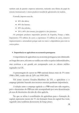 8
também sede de grandes empresas industriais, incluindo uma fábrica de papel de
renome internacional e o maior produtor mundial de aglomerados de madeira.
Contudo, importa cerca de:
 40% dos alhos;
 40% das batatas;
 40% das cebolas;
 30% a 40% dos tomates, dos pepinos e dos pimentos.
Os principais produtos importados provêm de Espanha, França e Itália.
Importamos 372 milhões de euros e exportamos 15 milhões de euros, números
impressionantes e assustadores porque cada vez mais é a dependência para com os
outros países.
 Importância na agricultura na economia portuguesa
A importância da agricultura na economia portuguesa tem diminuído
ao longo dos anos, tal como se verifica em todos os países industrializados,
mas continua a ser grande em comparação com os valores médios
registados na UE.
A percentagem do sector no PIB nacional desceu mais de 3% entre
1988 e 2001, tendo sido de 2,8% em 1999-2001.
Tal como noutros Estados-Membros da UE, a agricultura e o
emprego primário baseado nos recursos naturais perderam importância.
A relação entre o emprego agrícola e o PIB total tem sido negativa,
pois o decréscimo do PIB tem sido acompanhado por uma desaceleração
da taxa de decréscimo da mão-de-obra agrícola.
No que se refere à contribuição da agricultura para a formação de
capital, representa menos de 1% da formação bruta de capital fixo total,
seguindo uma tendência decrescente de longo prazo.
 