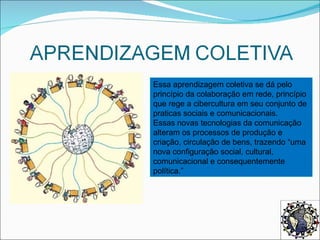 Essa aprendizagem coletiva se dá pelo princípio da colaboração em rede, princípio que rege a cibercultura em seu conjunto de praticas sociais e comunicacionais. Essas novas tecnologias da comunicação alteram os processos de produção e criação, circulação de bens, trazendo “uma nova configuração social, cultural, comunicacional e consequentemente política.” 