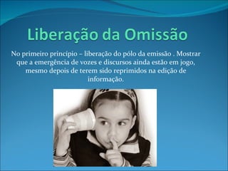 No primeiro princípio – liberação do pólo da emissão . Mostrar que a emergência de vozes e discursos ainda estão em jogo, mesmo depois de terem sido reprimidos na edição de informação. 