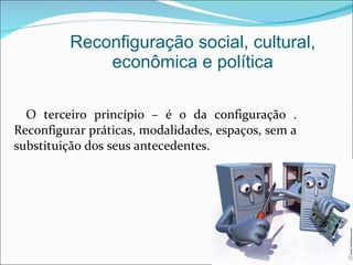 O terceiro princípio – é o da configuração . Reconfigurar práticas, modalidades, espaços, sem a substituição dos seus antecedentes. Reconfiguração social, cultural, econômica e política 