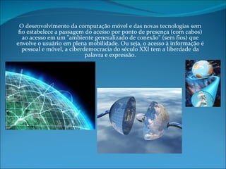O desenvolvimento da computação móvel e das novas tecnologias sem fio estabelece a passagem do acesso por ponto de presença (com cabos) ao acesso em um "ambiente generalizado de conexão" (sem fios) que envolve o usuário em plena mobilidade. Ou seja, o acesso à informação é pessoal e móvel, a ciberdemocracia do século XXI tem a liberdade da palavra e expressão. 