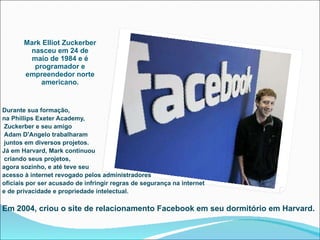 Mark Elliot Zuckerber nasceu em 24 de maio de 1984 e é programador e empreendedor norte americano. Durante sua formação,  na Phillips Exeter Academy, Zuckerber e seu amigo Adam D'Angelo trabalharam juntos em diversos projetos.  Já em Harvard, Mark continuou criando seus projetos,  agora sozinho, e até teve seu  acesso à internet revogado pelos administradores oficiais por ser acusado de infringir regras de segurança na internet e de privacidade e propriedade intelectual. Em 2004, criou o site de relacionamento Facebook em seu dormitório em Harvard. 