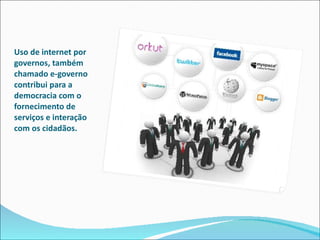 Uso de internet por governos, também chamado e-governo contribui para a democracia com o fornecimento de serviços e interação com os cidadãos.  