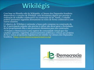 Com base na filosofia wiki da Wikipédia, a Câmara dos Deputados brasileira desenvolveu o conceito de  Wikilégis , uma ferramenta digital que permite a realização de trabalho colaborativo na construção da lei. Assim, o cidadão poderá apresentar sugestões diretamente no texto de forma colaborativa com outros usuários. O objetivo do  Wikilégis  é estimular a busca pelo consenso na construção da lei. A participação popular não precisa (e talvez não deva) gerar a formulação da lei propriamente dita e sim promover elementos para sua construção. O Projeto e-Democracia é uma espécie de comunidade virtual que visa catalisar opiniões, sugestões, posicionamentos políticos e críticas aos projetos de lei e outras proposições legislativas em trâmite na Câmara dos Deputados brasileira. ( http://www.democraciaparticipativa.org ) 
