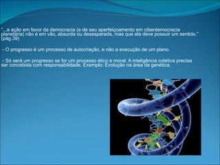 “ ...a ação em favor da democracia (e de seu aperfeiçoamento em ciberdemocracia planetária) não é em vão, absurda ou desesperada, mas que ela deve possuir um sentido.” (pág.39) - O progresso é um processo de autocriação, e não a execução de um plano. - Só será um progresso se for um processo ético e moral. A inteligência coletiva precisa ser concebida com responsabilidade. Exemplo: Evolução na área da genética. 